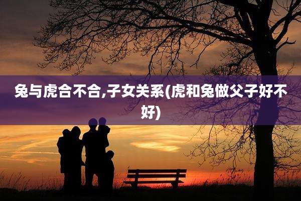兔与虎合不合,子女关系(虎和兔做父子好不好)