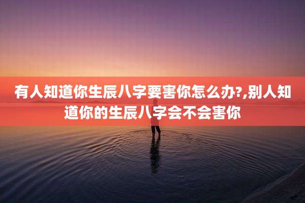 有人知道你生辰八字要害你怎么办?,别人知道你的生辰八字会不会害你