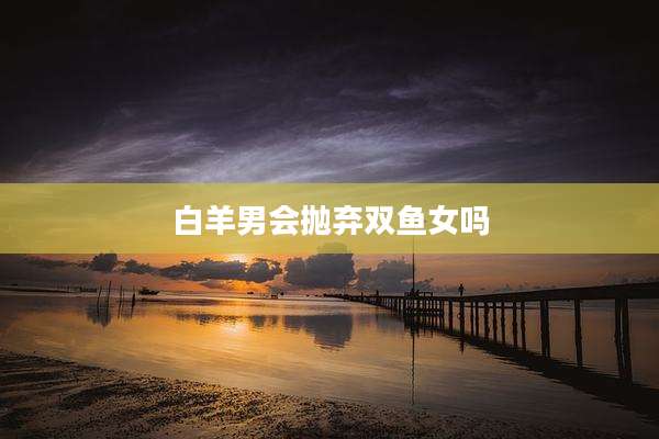 白羊男会抛弃双鱼女吗