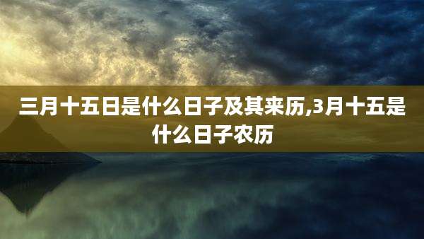三月十五日是什么日子及其来历,3月十五是什么日子农历