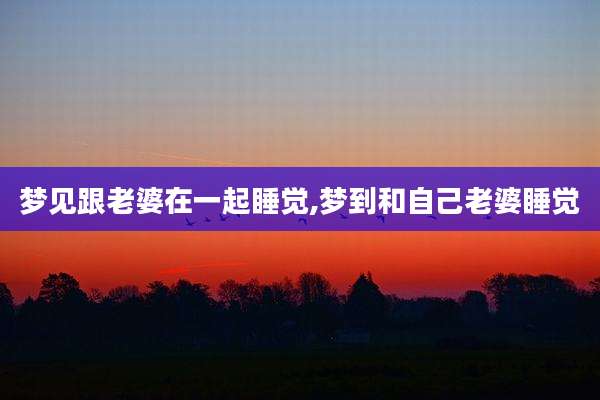 梦见跟老婆在一起睡觉,梦到和自己老婆睡觉