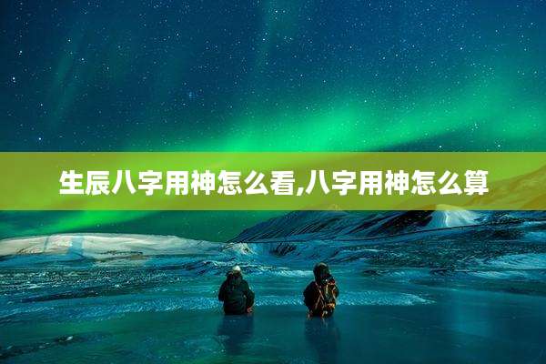 生辰八字用神怎么看,八字用神怎么算