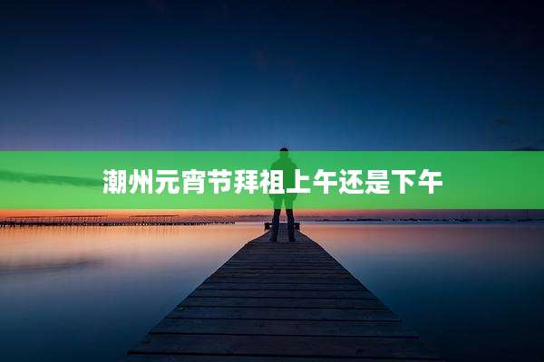 潮州元宵节拜祖上午还是下午