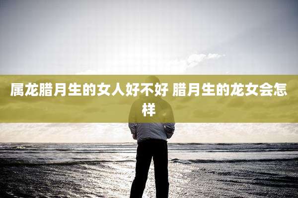 属龙腊月生的女人好不好 腊月生的龙女会怎样