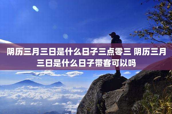 阴历三月三日是什么日子三点零三 阴历三月三日是什么日子带客可以吗