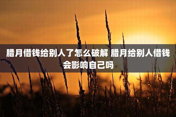 腊月借钱给别人了怎么破解 腊月给别人借钱会影响自己吗