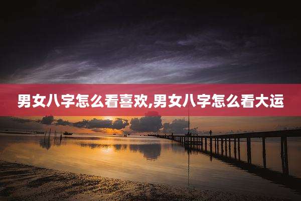 男女八字怎么看喜欢,男女八字怎么看大运