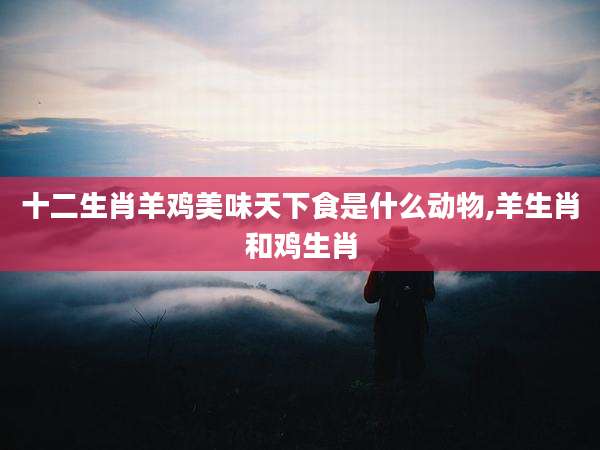 十二生肖羊鸡美味天下食是什么动物,羊生肖和鸡生肖