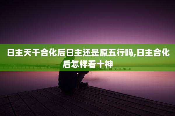 日主天干合化后日主还是原五行吗,日主合化后怎样看十神