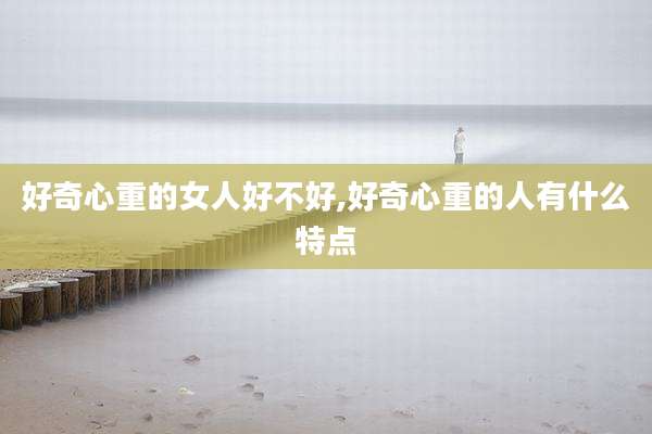 好奇心重的女人好不好,好奇心重的人有什么特点