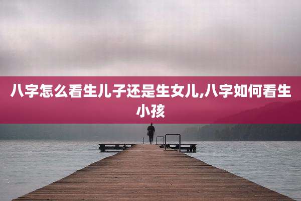 八字怎么看生儿子还是生女儿,八字如何看生小孩