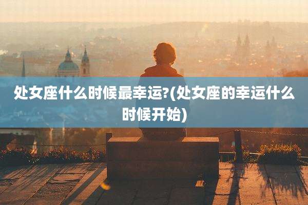 处女座什么时候最幸运?(处女座的幸运什么时候开始)