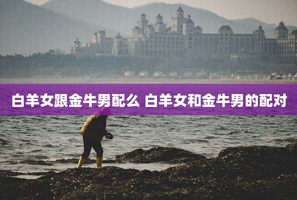 白羊女跟金牛男配么 白羊女和金牛男的配对
