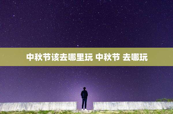 中秋节该去哪里玩 中秋节 去哪玩