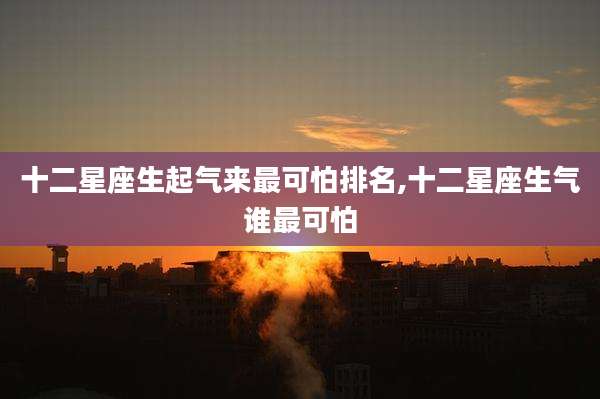 十二星座生起气来最可怕排名,十二星座生气谁最可怕