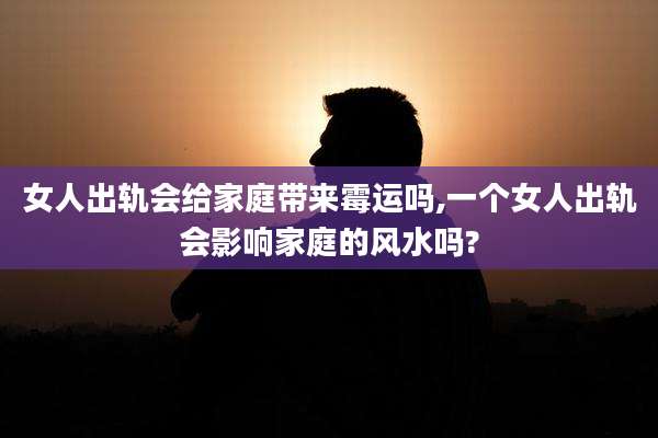 女人出轨会给家庭带来霉运吗,一个女人出轨会影响家庭的风水吗?