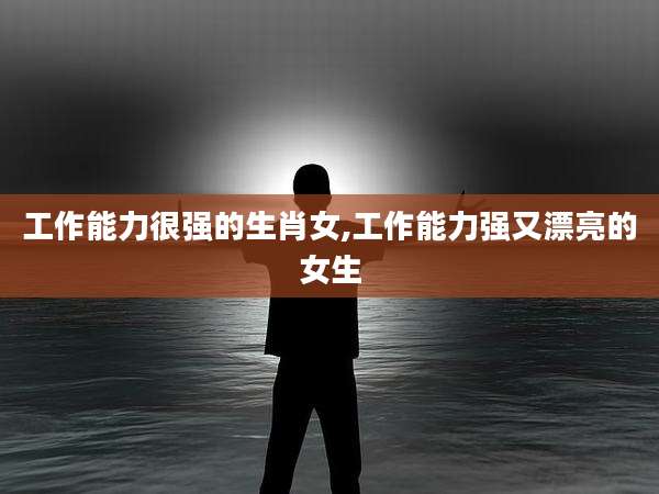 工作能力很强的生肖女,工作能力强又漂亮的女生