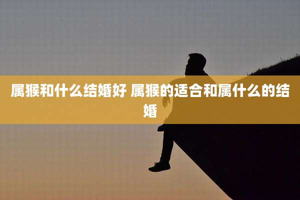 属猴和什么结婚好 属猴的适合和属什么的结婚