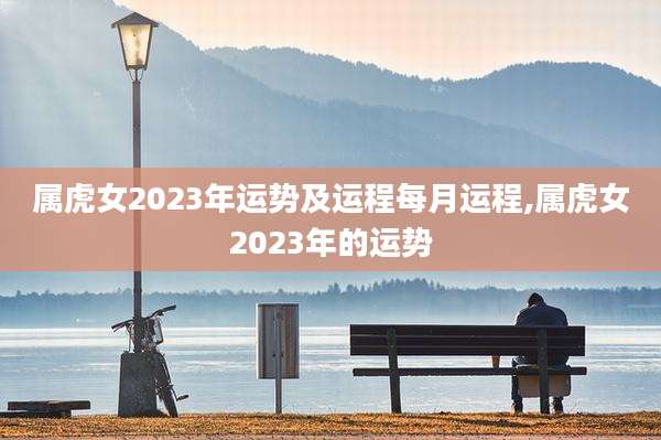 属虎女2023年运势及运程每月运程,属虎女2023年的运势