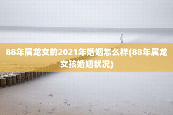 88年属龙女的2021年婚姻怎么样(88年属龙女孩婚姻状况)