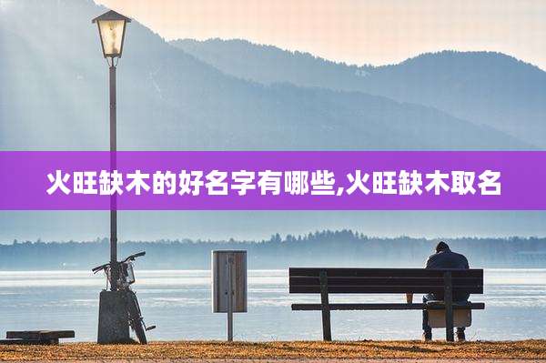 火旺缺木的好名字有哪些,火旺缺木取名
