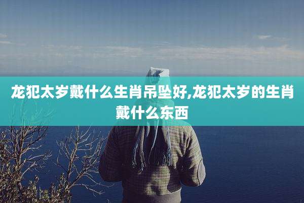 龙犯太岁戴什么生肖吊坠好,龙犯太岁的生肖戴什么东西