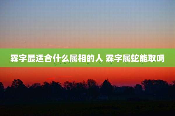 霖字最适合什么属相的人 霖字属蛇能取吗