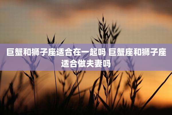 巨蟹和狮子座适合在一起吗 巨蟹座和狮子座适合做夫妻吗