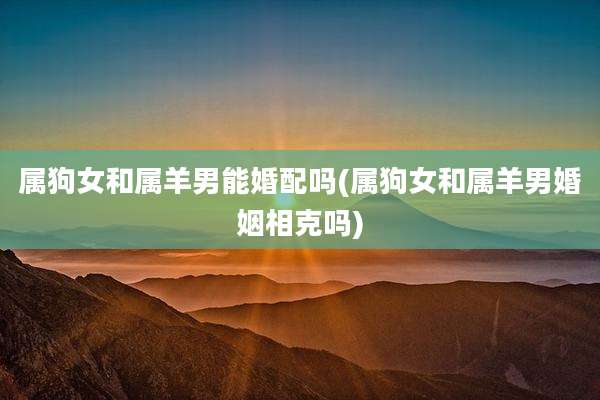 属狗女和属羊男能婚配吗(属狗女和属羊男婚姻相克吗)