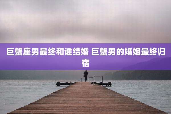 巨蟹座男最终和谁结婚 巨蟹男的婚姻最终归宿