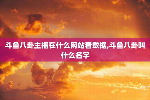 斗鱼八卦主播在什么网站看数据,斗鱼八卦叫什么名字