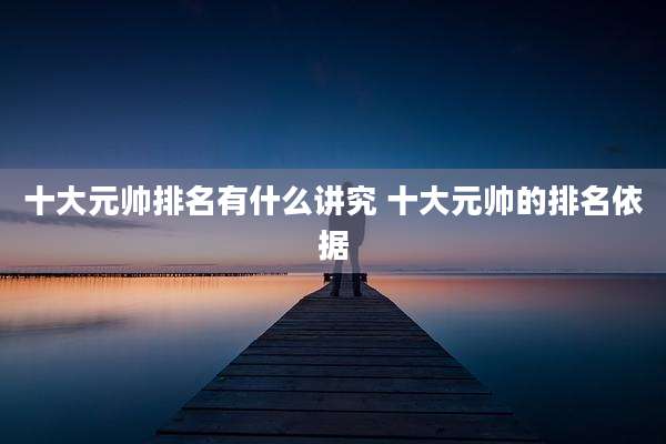 十大元帅排名有什么讲究 十大元帅的排名依据
