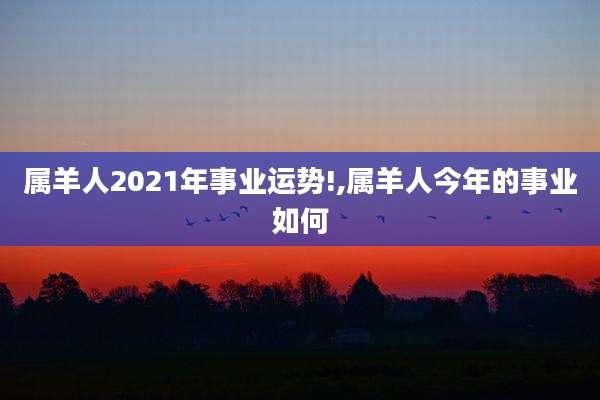 属羊人2021年事业运势!,属羊人今年的事业如何