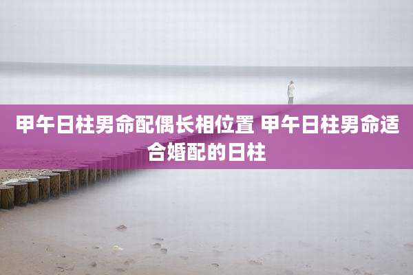 甲午日柱男命配偶长相位置 甲午日柱男命适合婚配的日柱