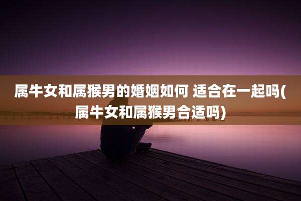 属牛女和属猴男的婚姻如何 适合在一起吗(属牛女和属猴男合适吗)