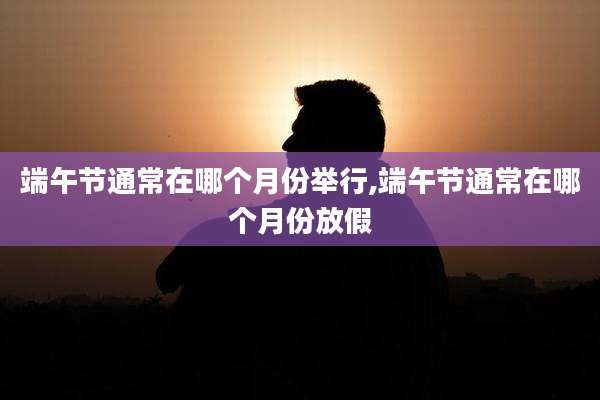 端午节通常在哪个月份举行,端午节通常在哪个月份放假