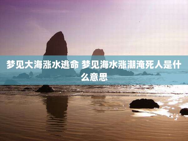 梦见大海涨水逃命 梦见海水涨潮淹死人是什么意思