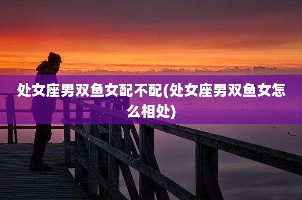 处女座男双鱼女配不配(处女座男双鱼女怎么相处)