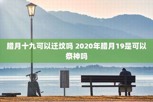 腊月十九可以迁坟吗 2020年腊月19是可以祭神吗