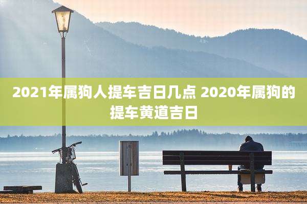 2021年属狗人提车吉日几点 2020年属狗的提车黄道吉日