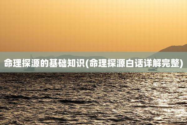 命理探源的基础知识(命理探源白话详解完整)