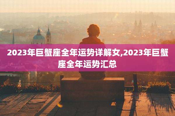 2023年巨蟹座全年运势详解女,2023年巨蟹座全年运势汇总