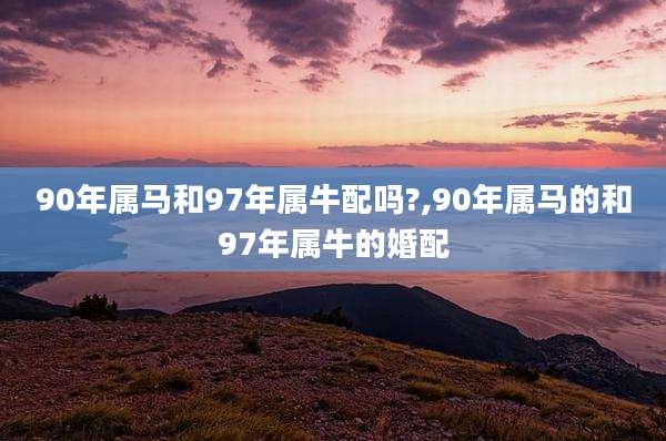 90年属马和97年属牛配吗?,90年属马的和97年属牛的婚配