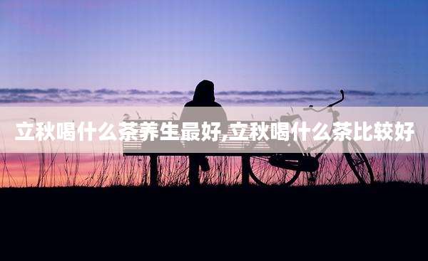 立秋喝什么茶养生最好,立秋喝什么茶比较好