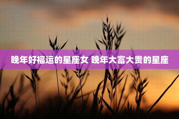 晚年好福运的星座女 晚年大富大贵的星座