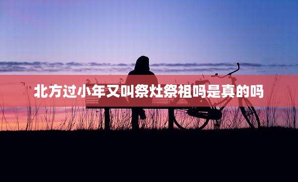 北方过小年又叫祭灶祭祖吗是真的吗