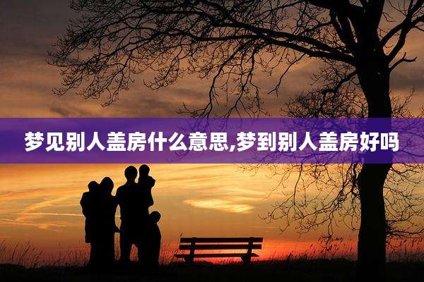 梦见别人盖房什么意思,梦到别人盖房好吗