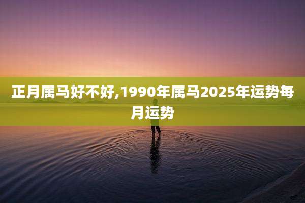 正月属马好不好,1990年属马2025年运势每月运势