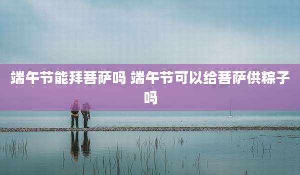 端午节能拜菩萨吗 端午节可以给菩萨供粽子吗