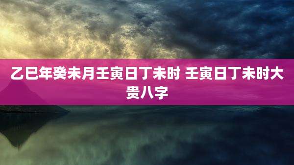 乙巳年癸未月壬寅日丁未时 壬寅日丁未时大贵八字